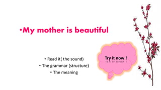 •My mother is beautiful
• Read it( the sound)
• The grammar (structure)
• The meaning
Try it now !
 