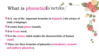 What is phonetics
It is one of the important branches in linguistic ( the science of
study a language)
It comes from phone (sound).
It is Greek word.
It is the science which studies the characteristics of human
sound.
There are three branches of phonetics (articulatory, acoustic
and auditory phonetics).
 