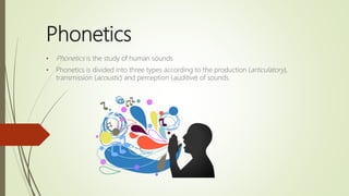 Phonetics
• Phonetics is the study of human sounds
• Phonetics is divided into three types according to the production (articulatory),
transmission (acoustic) and perception (auditive) of sounds.
 