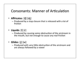 Consonants:	
  Manner	
  of	
  Ar0cula0on	
  
•  Aﬀricates:	
  [ʧ]	
  [ʤ]	
  
–  Produced	
  by	
  a	
  stop	
  closure	
  that	
  is	
  released	
  with	
  a	
  lot	
  of	
  
fric0on	
  
•  Liquids:	
  [l]	
  [r]	
  
–  Produced	
  by	
  causing	
  some	
  obstruc0on	
  of	
  the	
  airstream	
  in	
  
the	
  mouth,	
  but	
  not	
  enough	
  to	
  cause	
  any	
  real	
  fric0on	
  
•  Glides:	
  [j]	
  [w]	
  	
  
–  Produced	
  with	
  very	
  li=le	
  obstruc0on	
  of	
  the	
  airstream	
  and	
  
are	
  always	
  followed	
  by	
  a	
  vowel	
  
 