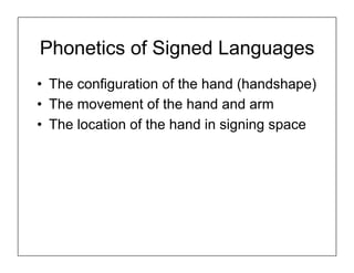 Phonetics of Signed Languages
•  The configuration of the hand (handshape)
•  The movement of the hand and arm
•  The location of the hand in signing space
 