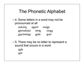The Phonetic Alphabet
– 4. Some letters in a word may not be
pronounced at all
autumn sword resign
pterodactyl lamb corps
psychology write knot
– 5. There may be no letter to represent a
sound that occurs in a word
cute
use
 