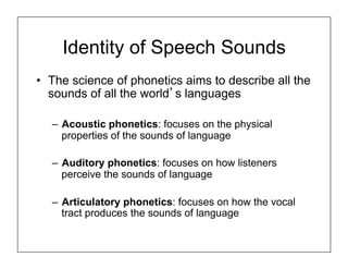 Identity of Speech Sounds
•  The science of phonetics aims to describe all the
sounds of all the world’s languages
–  Acoustic phonetics: focuses on the physical
properties of the sounds of language
–  Auditory phonetics: focuses on how listeners
perceive the sounds of language
–  Articulatory phonetics: focuses on how the vocal
tract produces the sounds of language
 