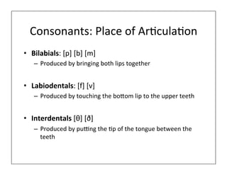Consonants:	
  Place	
  of	
  Ar0cula0on	
  
• Bilabials:	
  [p]	
  [b]	
  [m]	
  
– Produced	
  by	
  bringing	
  both	
  lips	
  together	
  
• Labiodentals:	
  [f]	
  [v]	
  
– Produced	
  by	
  touching	
  the	
  bo=om	
  lip	
  to	
  the	
  upper	
  teeth	
  
• Interdentals	
  [θ]	
  [ð]	
  
– Produced	
  by	
  pu@ng	
  the	
  0p	
  of	
  the	
  tongue	
  between	
  the	
  
teeth	
  
 