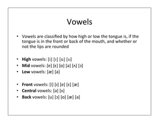 Vowels	
  
• Vowels	
  are	
  classiﬁed	
  by	
  how	
  high	
  or	
  low	
  the	
  tongue	
  is,	
  if	
  the	
  
tongue	
  is	
  in	
  the	
  front	
  or	
  back	
  of	
  the	
  mouth,	
  and	
  whether	
  or	
  
not	
  the	
  lips	
  are	
  rounded	
  
• High	
  vowels:	
  [i] [ɪ] [u] [ʊ]	
  
• Mid	
  vowels:	
  [e]	
  [ɛ]	
  [o]	
  [ə]	
  [ʌ]	
  [ɔ]	
  
• Low	
  vowels:	
  [æ]	
  [a]	
  
	
  
• Front	
  vowels:	
  [i]	
  [ɪ]	
  [e]	
  [ɛ]	
  [æ]	
  
• Central	
  vowels:	
  [ə]	
  [ʌ]	
  	
  
• Back	
  vowels:	
  [u]	
  [ɔ]	
  [o]	
  [æ]	
  [a]	
  
 