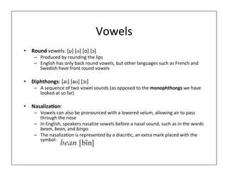 Vowels	
  
• Round	
  vowels:	
  [u]	
  [ʊ]	
  [o]	
  [ɔ]	
  
– Produced	
  by	
  rounding	
  the	
  lips	
  
– English	
  has	
  only	
  back	
  round	
  vowels,	
  but	
  other	
  languages	
  such	
  as	
  French	
  and	
  
Swedish	
  have	
  front	
  round	
  vowels	
  
• Diphthongs:	
  [aɪ]	
  [aʊ]	
  [ɔɪ]	
  
– A	
  sequence	
  of	
  two	
  vowel	
  sounds	
  (as	
  opposed	
  to	
  the	
  monophthongs	
  we	
  have	
  
looked	
  at	
  so	
  far)	
  
• Nasaliza;on:	
  	
  
– Vowels	
  can	
  also	
  be	
  pronounced	
  with	
  a	
  lowered	
  velum,	
  allowing	
  air	
  to	
  pass	
  
through	
  the	
  nose	
  
– In	
  English,	
  speakers	
  nasalize	
  vowels	
  before	
  a	
  nasal	
  sound,	
  such	
  as	
  in	
  the	
  words	
  
beam,	
  bean,	
  and	
  bingo	
  
– The	
  nasaliza0on	
  is	
  represented	
  by	
  a	
  diacri0c,	
  an	
  extra	
  mark	
  placed	
  with	
  the	
  
symbol:	
  
 