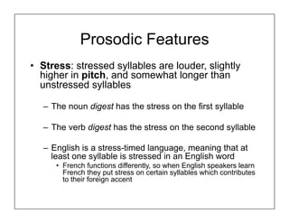 Prosodic Features
• Stress: stressed syllables are louder, slightly
higher in pitch, and somewhat longer than
unstressed syllables
– The noun digest has the stress on the first syllable
– The verb digest has the stress on the second syllable
– English is a stress-timed language, meaning that at
least one syllable is stressed in an English word
• French functions differently, so when English speakers learn
French they put stress on certain syllables which contributes
to their foreign accent
 