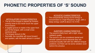 PHONETIC PROPERTIES OF ‘S’ SOUND
21
ACOUSTIC CHARACTERISTICS
• The comparatively strong sound energy is
concentrated to a high-frequency range, with a
steep energy cutoff at about 3 to 4 kHz
AUDITORY CHARACTERISTICS
• The sound is fairly loud, with a light, sharp
(sibilant) quality
• The sound s can be considered dental and
alveolar speech sound because they are
produced equally well with two different tongue
positions, but there can be some variation even
behind the alveolus
ARTICULATORY CHARACTERISTICS
• The tip of the tongue is placed far forward,
coming close to but never touch the upper
front incisors
• A sagittal groove is made in the upper front
part of the tongue, with a small cross-
sectional area
• The tongue dorsum is flat
• Normally, the mandible will move forward
and upward, with the teeth almost in contact
 