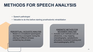 METHODS FOR SPEECH ANALYSIS
23
• Speech pathologist
• Valuable to do this before starting prosthodontic rehabilitation
PERCEPTUAL / ACOUSTIC ANALYSIS
• Based on a broadband spectrogram
recorded by a sonogram during the
uttering of different phrases
containing key phrases
KINEMATIC METHOD FOR
MOVEMENT ANALYSIS
• Includes such methods such as
ultrasonics, x-ray mapping,
cineradiography, optoelectronic
articulatory movement tracking and
electropalatography (EPG)
 