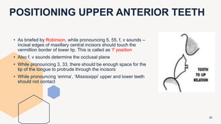 POSITIONING UPPER ANTERIOR TEETH
26
• As briefed by Robinson, while pronouncing 5, 55, f, v sounds –
incisal edges of maxillary central incisors should touch the
vermillion border of lower lip. This is called as ‘f’ position
• Also f, v sounds determine the occlusal plane
• While pronouncing 3, 33, there should be enough space for the
tip of the tongue to protrude through the incisors
• While pronouncing ‘emma’, ‘Mississippi’ upper and lower teeth
should not contact
 