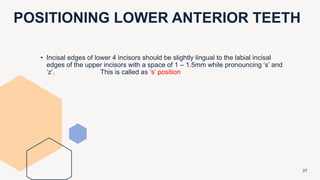 POSITIONING LOWER ANTERIOR TEETH
27
• Incisal edges of lower 4 incisors should be slightly lingual to the labial incisal
edges of the upper incisors with a space of 1 – 1.5mm while pronouncing ‘s’ and
‘z’. This is called as ‘s’ position
 
