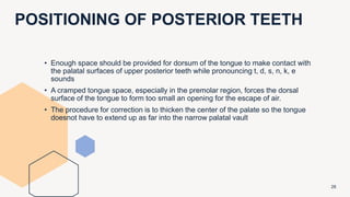 POSITIONING OF POSTERIOR TEETH
28
• Enough space should be provided for dorsum of the tongue to make contact with
the palatal surfaces of upper posterior teeth while pronouncing t, d, s, n, k, e
sounds
• A cramped tongue space, especially in the premolar region, forces the dorsal
surface of the tongue to form too small an opening for the escape of air.
• The procedure for correction is to thicken the center of the palate so the tongue
doesnot have to extend up as far into the narrow palatal vault
 