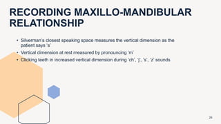 RECORDING MAXILLO-MANDIBULAR
RELATIONSHIP
29
• Silverman’s closest speaking space measures the vertical dimension as the
patient says ‘s’
• Vertical dimension at rest measured by pronouncing ‘m’
• Clicking teeth in increased vertical dimension during ‘ch’, ‘j’, ‘s’, ‘z’ sounds
 
