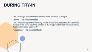 DURING TRY-IN
30
• ‘33’ – Enough space between anterior teeth for thrust of tongue
• ‘emma’ – No contact of teeth
• ‘55’ – Incisal edge of the maxillary central incisor should contact the vermillion
border of the lower lip at the junction of the rough and smooth mucosa without
tooth interference posteriorly
• ‘Mississippi’ – No contact of teeth
 