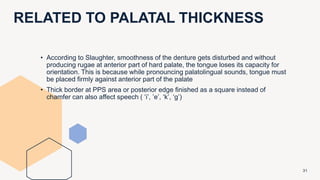 RELATED TO PALATAL THICKNESS
31
• According to Slaughter, smoothness of the denture gets disturbed and without
producing rugae at anterior part of hard palate, the tongue loses its capacity for
orientation. This is because while pronouncing palatolingual sounds, tongue must
be placed firmly against anterior part of the palate
• Thick border at PPS area or posterior edge finished as a square instead of
chamfer can also affect speech ( ‘i’, ’e’, ‘k’, ‘g’)
 
