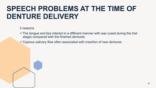 SPEECH PROBLEMS AT THE TIME OF
DENTURE DELIVERY
32
2 reasons
The tongue and lips interact in a different manner with wax (used during the trial
stage) compared with the finished dentures
Copious salivary flow often associated with insertion of new dentures
 