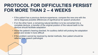 PROTOCOL FOR DIFFICULTIES PERSIST
FOR MORE THAN 2 – 4 WEEKS
34
• If the patient has a previous denture experience, compare the new one with the
old to diagnose possible differences of significance for speech production
• If on the other hand, a remaining natural dentition is to be converted into a
complete denture, a transfer of the original position of the natural teeth to the
denture should facilitate adaptation
• Have the patient’s hearing checked. An auditory deficit will prolong the adaptation
period and render it more difficult
• If the problem cannot be resolved by dental methods, then patient should be
referred to a speech pathologist
 