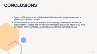 CONCLUSIONS
35
• Speech difficulty as a sequel of oral rehabilitation with complete dentures is
generally a transient problem
• Therefore efforts should be made to avoid them by pretreatment records or
assessment of speech and provision of information to patients about likely initial
deviations from normal speech immediately after the oral rehabilitation
 
