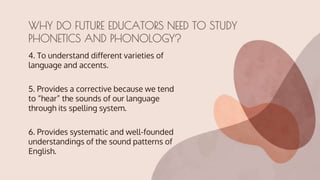 4. To understand different varieties of
language and accents.
5. Provides a corrective because we tend
to “hear” the sounds of our language
through its spelling system.
6. Provides systematic and well-founded
understandings of the sound patterns of
English.
WHY DO FUTURE EDUCATORS NEED TO STUDY
PHONETICS AND PHONOLOGY?
 