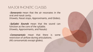 -Sonorants mean that the air resonates in the
oral and nasal cavity.
(Vowels, Nasal stops, Approximants, and Glides).
-Syllabic Sounds mean that the sound can
function as the core of the syllable.
(Vowels, Approximants, and Nasals)
-Consonantals mean that there is some
restriction of airflow during articulations.
(All consonantals except glides).
MAJOR PHONETIC CLASSES
 