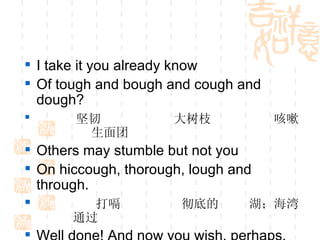 I take it you already know Of tough and bough and cough and dough? 坚韧  大树枝   咳嗽  生面团 Others may stumble but not you On hiccough, thorough, lough and through. 打嗝  彻底的  湖；海湾  通过 Well done! And now you wish, perhaps, To learn of less familiar traps? 