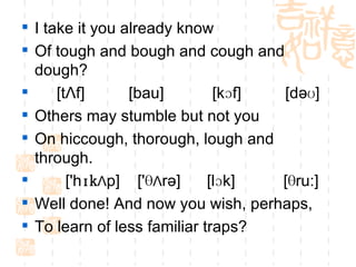 I take it you already know Of tough and bough and cough and dough? [tΛf]  [bau]  [kɔf]  [dəʊ] Others may stumble but not you On hiccough, thorough, lough and through. ['h ɪk Λ p]  ['Ѳ Λ rə]  [lɔk]  [Ѳru:] Well done! And now you wish, perhaps, To learn of less familiar traps? 