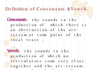 Definition of Consonants &Vowels Consonants :  the sounds in the production of  which there is an obstruction of the air- stream at some point of the vocal tract .   Vowels :  the sounds in the production of which no articulators come very close together and the air-stream passes through the vocal tract without obstruction. 