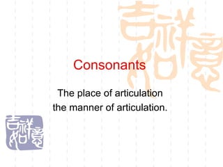 Consonants  The place of articulation  the manner of articulation.  