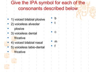Give the IPA symbol for each of the consonants described below 1) voiced bilabial plosive 2) voiceless alveolar  plosive 3) voiceless dental  fricative 4) voiced bilabial nasal 5) voiceless labio-dental  fricative b  t  Ѳ  m  f  