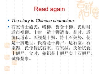 Read again The story in Chinese characters : 石室诗士施氏，嗜狮，誓食十狮。氏时时适市视狮。十时，适十狮适市。是时，适施氏适市。氏视是十狮，恃十石矢势，使是十狮逝世。氏拾是十狮尸，适石室。石室湿，氏使侍拭石室。石室拭，氏始试食十狮尸。食时，始识是十狮尸实十石狮尸。试释是事。 