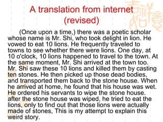 A translation from internet (revised) (Once upon a time,) there was a poetic scholar whose name is Mr. Shi, who took delight in lion. He vowed to eat 10 lions. He frequently traveled to towns to see whether there were lions. One day, at 10 o'clock, 10 lions happened to travel to the town. At the same moment, Mr. Shi arrived at the town too. Mr. Shi saw these 10 lions and killed them by casting ten stones. He then picked up those dead bodies, and transported them back to the stone house. When he arrived at home, he found that his house was wet. He ordered his servants to wipe the stone house. after the stone house was wiped, he tried to eat the lions, only to find out that those lions were actually made of stones, This is my attempt to explain this weird story. 