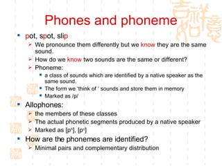 Phones and phoneme p ot, s p ot, sli p   We pronounce them differently but we  know  they are the same sound.  How do we  know  two sounds are the same or different? Phoneme:  a class of sounds which are identified by a native speaker as the same sound.  The form we ‘think of ‘ sounds and store them in memory Marked as /p/ Allophones:  the members of these classes The actual phonetic segments produced by a native speaker Marked as [p h ], [p o ] How are the phonemes are identified?  Minimal pairs and complementary distribution 
