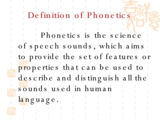Definition of Phonetics Phonetics is the science of speech sounds, which aims to provide the set of features or properties that can be used to describe and distinguish all the sounds used in human language. 