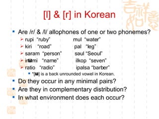[l] & [r] in Korean Are /r/ & /l/ allophones of one or two phonemes?  rupi  “ruby”  mul  “water” kiri  “road”  pal  “leg”  saram  “person”  s əul “Seoul”  ir ω mi  “name”  ilkop  “seven”  ratio  “radio”  ipalsa “barber”  *[ ω ] is a back unrounded vowel in Korean.  Do they occur in any minimal pairs?  Are they in complementary distribution?  In what environment does each occur?  