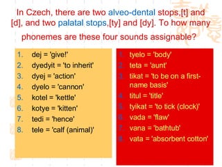 In Czech, there are two  alveo -dental  stops,[t] and [d], and two  palatal  stops ,[ty] and [dy]. To how many phonemes are these four sounds assignable?   dej = 'give!'  dyedyit = 'to inherit'  dyej = 'action'  dyelo = 'cannon'  kotel = 'kettle'  kotye = 'kitten'  tedi = 'hence'  tele = 'calf (animal)'  tyelo = 'body'  teta = 'aunt'  tikat = 'to be on a first-name basis'  titul = 'title'  tyikat = 'to tick (clock)'  vada = 'flaw'  vana = 'bathtub'  vata = 'absorbent cotton'   