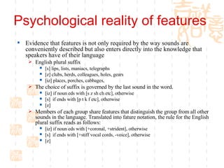 Psychological reality of features  Evidence that features is not only required by the way sounds are conveniently described but also enters directly into the knowledge that speakers have of their language English plural suffix [s] lips, lists, maniacs, telegraphs [z] clubs, herds, colleagues, holes, gears [iz] places, porches, cabbages,  The choice of suffix is governed by the last sound in the word.  [iz] if noun eds with [s z sh ch etc], otherwise [s]  if ends with [p t k f etc], otherwise [z]  Members of each group share features that distinguish the group from all other sounds in the language. Translated into fature notation, the rule for the English plural suffix reads as follows:  [iz] if noun eds with [+coronal, +strident], otherwise [s]  if ends with [+stiff vocal cords, -voice], otherwise [z] 