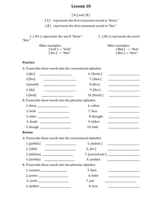 Lesson 10
[ θ ] and [ ð ]
[ θ ] represents the first consonant sound in “three.”
[ ð ] represents the first consonant sound in “this.”
1. [ θri ] represents the word “three.” 2. [ ðɪs ] represents the word
“this.”
Other examples: Other examples:
[ boθ ] --- “both” [ ðæt ] --- “that”
[ θɪn ] --- “thin” [ ðɛn ] --- “then”
Practice
A. Transcribe these words into the conventional alphabet.
1.[ðɛr] ___________________________ 6. [θɚtín ] __________________________
2.[θɪn] ___________________________ 7. [ðæn ] __________________________
3.[mənθ] ___________________________ 8. [θru] __________________________
4. [ðe] ___________________________ 9. [ðoz ] __________________________
5.[ðɛm] ___________________________ 10. [θɚ́ zdɪ ] __________________________
B. Transcribe these words into the phonetic alphabet.
1. these __________________________ 6. rather __________________________
2. both __________________________ 7. thus __________________________
3. other __________________________ 8. thought __________________________
4. death __________________________ 9. father __________________________
5. though __________________________ 10. bath __________________________
Review
A. Transcribe these words into the conventional alphabet.
1. [pə́blɪk ] __________________________ 5. [mə́ndɪ ] ___________________________
2. [ɔlðó] __________________________ 6. [let ] ___________________________
3. [tɛ́ləfon] __________________________ 7. [yunəvɚ́ sətr ] ___________________________
4. [bɚ́ θde] __________________________ 8. [wɪðáʊt ___________________________
B. Transcribe these words into the phonetic alphabet.
1. summer______________________ 5. then __________________________
2. power _________________________ 6. letter __________________________
3. earth __________________________ 7. put __________________________
4. mother __________________________ 8. turn __________________________
 