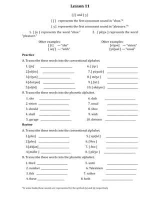 Lesson 11
[ ʃ ] and [ ʒ ]
[ ʃ ] represents the first consonant sound in “shoe.”*
[ ʒ ] represents the first consonant sound in “pleasure.”*
1. [ ʃu ] represents the word “shoe.” 2. [ plɛʒɚ ] represents the word
“pleasure.”
Other examples: Other examples:
[ ʃi ] --- “she” [vɪ́ʒən] --- “vision”
[ wɪʃ ] --- “wish” [yúʒʊal ] --- “usual”
Practice
A. Transcribe these words into the conventional alphabet.
1. [ ʃo] ___________________________ 6. [ ʃɪp ] __________________________
2.[néʃən] ___________________________ 7. [ yúʒʊəlɪ ] __________________________
3.[vɪ́ʒən] ___________________________ 8. [ mɛ́ʒɚ ] __________________________
4.[dɪsɪ́ʒən] ___________________________ 9. [ ʃɔrt ] __________________________
5.[sóʃəl] ___________________________ 10. [ əkéʒən ] __________________________
B. Transcribe these words into the phonetic alphabet.
1. she __________________________ 6. dish __________________________
2. vision __________________________ 7. usual __________________________
3. should __________________________ 8. shoe __________________________
4. shall __________________________ 9. wish __________________________
5. garage __________________________ 10. division __________________________
Review
A. Transcribe these words into the conventional alphabet.
1.[plez] __________________________ 5. [ spɛ́ʃəl ] ___________________________
2.[ples] __________________________ 6. [ θru ] ___________________________
3.[ǽ kʃən]__________________________ 7. [ ðoz ] ___________________________
4.[mə́ðɚ ] _________________________ 8. [ plɛ́ʒɚ ] ___________________________
B. Transcribe these words into the phonetic alphabet.
1. third __________________________ 5. until __________________________
2. number _______________________ 6. Television __________________________
3. fish __________________________ 7. rather __________________________
4. these _______________________ 8. both __________________________
*In some books these sounds are represented by the symbols [s] and [z] respectively
 