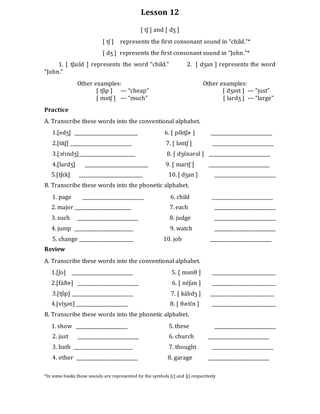 Lesson 12
[ tʃ ] and [ dʒ ]
[ tʃ ] represents the first consonant sound in “child.”*
[ dʒ ] represents the first consonant sound in “John.”*
1. [ tʃaɪld ] represents the word “child.” 2. [ dʒan ] represents the word
“John.”
Other examples: Other examples:
[ tʃip ] --- “cheap” [ dʒəst ] --- “just”
[ mətʃ ] --- “much” [ lardʒ ] --- “large”
Practice
A. Transcribe these words into the conventional alphabet.
1.[edʒ] ___________________________ 6. [ pɪ́ktʃɚ ] __________________________
2.[titʃ] __________________________ 7. [ ləntʃ ] __________________________
3.[ɔŕɪndʒ]________________________ 8. [ dʒɛ́nərəl ] __________________________
4.[lardʒ] ___________________________ 9. [ martʃ ] __________________________
5.[tʃɛk] ___________________________ 10. [ dʒan ] __________________________
B. Transcribe these words into the phonetic alphabet.
1. page __________________________ 6. child __________________________
2. major ________________________ 7. each __________________________
3. such __________________________ 8. judge __________________________
4. jump _________________________ 9. watch __________________________
5. change _______________________ 10. job __________________________
Review
A. Transcribe these words into the conventional alphabet.
1.[ʃo] __________________________ 5. [ mənθ ] ___________________________
2.[fáðɚ] __________________________ 6. [ néʃən ] ___________________________
3.[tʃip] __________________________ 7. [ kálɪdʒ ] ___________________________
4.[víʒən] ______________________ 8. [ θɚtɪ́n ] ___________________________
B. Transcribe these words into the phonetic alphabet.
1. show ______________________ 5. these __________________________
2. just __________________________ 6. church __________________________
3. bath _________________________ 7. thought __________________________
4. other __________________________ 8. garage __________________________
*In some books these sounds are represented by the symbols [c] and [j] respectively
 