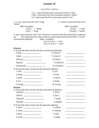 Lesson 13
[ ŋ ], [ hw ], and [ j ]
[ ŋ ] represents the final consonant sound in “sing.”
[ hw ] represents the first consonant sound in “when.”
[ j ] represents the first consonant sound in “yes.”
1. [ sɪŋ ] represents the word “sing.” 2. [ hwɛn ] represents the word
“when.”
Other examples: Other examples:
[ θɪŋ ] --- “thing” [ hwaɪ] --- “why”
[ lɔŋ ] --- “long” [ hwɪtʃ ] --- “which”
3. [jɛs] represents the word “yes.” However, in some books the symbol [j] is replaced
by the symbol [y] since this sound is usually represented by the letter “y” in the
conventional alphabet. Other examples:
[ ju ] or [ yu ] --- “you”
[ jɪr ] or [ yɪr ] --- “year”
Practice
A. Transcribe these words into the conventional alphabet.
1.[lɔŋ] __________________________ 6. [ hwɛn ] __________________________
2.[jɛt] ___________________________ 7. [ hwaɪl ] __________________________
3.[hwɛr]__________________________ 8. [ θɪŋk ] __________________________
4.[góɪŋ] ___________________________ 9. [ mjúzɪk ] __________________________
5.[junáɪtɪd] ___________________________ 10. [ hwɛ́ðɚ ] __________________________
B. Transcribe these words into the phonetic alphabet.
1. why __________________________ 6. yes __________________________
2. thing _________________________ 7. bring __________________________
3. white __________________________ 8. where __________________________
4. you __________________________ 9. doing __________________________
5. having __________________________ 10. young __________________________
Review
A. Transcribe these words into the conventional alphabet.
1.[dʒəst] ________________________ 5. [ʃɔrt] ___________________________
2.[bíɪŋ] __________________________ 6. [juz ] ___________________________
3.[júʒʊəl] __________________________ 7. [sətʃ ] ___________________________
4.[hwɪtʃ] __________________________ 8. [ɪ́ŋglɪʃ ] ___________________________
B. Transcribe these words into the phonetic alphabet.
1. lunch _________________________ 5. yellow __________________________
2. when _________________________ 6. making __________________________
3. those ________________________ 7. shall __________________________
4. teach __________________________ 8. judge __________________________
 