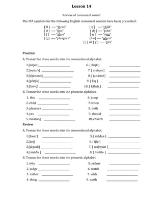 Lesson 14
Review of consonant sound
The IPA symbols for the following English consonant sounds have been presented:
[ θ ] ---- “three” [ tʃ ] ---- “child”
[ ð ] ---- “this” [ dʒ ] ---- “John”
[ ʃ ] ---- “shoe” [ ŋ ] ---- “sing”
[ ʒ ] ---- “pleasure” [hw] ---- “when”
[ j ] or [ y ] ---- “yes”
Practice
A. Transcribe these words into the conventional alphabet.
1.[néʃən]__________________________ 6. [ θɪŋk ] __________________________
2.[mjúzɪk] ___________________________ 7. [ dɪsɪ́ʒən ] __________________________
3.[dʒɛ́nərəl]_________________________ 8. [ junáɪtɪd ] __________________________
4.[pɪ́ktʃɚ] __________________________ 9. [ lɔŋ ] __________________________
5.[hwɪtʃ] __________________________ 10. [ kálɪdʒ ] __________________________
B. Transcribe these words into the phonetic alphabet.
1. this __________________________ 6. jump __________________________
2. child __________________________ 7. when __________________________
3. pleasure __________________________ 8. both __________________________
4. yes __________________________ 9. should __________________________
5. meaning __________________________ 10. church __________________________
Review
A. Transcribe these words into the conventional alphabet.
1.[hwɛr] __________________________ 5. [ médʒɚ ] ___________________________
2.[jəŋ] __________________________ 6. [ tʃip ] ___________________________
3.[júʒʊəlɪ] __________________________ 7. [ wáʃɪŋtən ]___________________________
4.[ ənə́ðɚ ] __________________________ 8. [ hwɛ́ðɚ ] ___________________________
B. Transcribe these words into the phonetic alphabet.
1. why __________________________ 5. yellow __________________________
2. judge __________________________ 6. watch __________________________
3. rather __________________________ 7. wish __________________________
4. thing __________________________ 8. earth __________________________
 