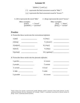 Lesson 15
Syllabic [ ǃ ] and [ n̥ ]
[ ǃ ] represents the final consonant sound in “little.”*
[ n̥ ] represents the final consonant sound in “lesson.”*
1. [ lɪ́tǃ ] represents the word “little.” 2. [lɛ́sn̥] represents the word “lesson.”
Other examples: Other examples:
[trǽ vǃ] --- “travel” [lɪ́sn̥] --- “listen”
[prǽ ktɪkǃ ] --- “practical” [kɚ́ tn̥ ] --- “curtain”
Practice
A. Transcribe these words into the conventional alphabet.
1.[ǽ pǃ] ___________________________ 6. [ lɪ́sn̥ ] __________________________
2.[kə́zn̥] ___________________________ 7. [ ǽ nəmǃ ] __________________________
3.[nǽ ʃənǃ] _________________________ 8. [ rí́sn̥t ] __________________________
4.[fáɪnǃ] ___________________________ 9. [ lɛ́sn̥ ] __________________________
5.[prɛ́zn̥t] ___________________________ 10. [ ɪgzǽ mpǃ ] __________________________
B. Transcribe these words into the phonetic alphabet.
1. garden _______________________ 6. reason __________________________
2. people__________________________ 7. certain __________________________
3. curtain ______________________ 8. local __________________________
4. little _________________________ 9. table __________________________
5. possible __________________________ 10. recent __________________________
*Each of these two sounds is pronounced quickly following another consonant. Some books, however, use the
symbol [ə] between the two consonants. For example, “lesson” is sometimes transcribed as [lɛ́sən] instead of
[lɛ́sn̥ ]; “travel” as [trǽ vəl] instead of [trǽ vǃ].
 