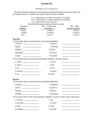 Lesson 16
Variants [ ʌ ], [ ɝ ], and [ ɑ ]
We have already noted that some books use [y] instead of [j], [ən] instead of [n̥], and
[əl instead of [!]. In a similar way, some books use these variants:
[ ʌ ] represents [ ə ] when stressed or accented.
[ ɝ ] represents [ ɚ ] when stressed or accented.
[ ɑ ] represents [ a ] in all cases.
Note the following examples of these variants:
Standard IPA --- As We Have IPA --- With
_Spelling ______Learned It_____ _Variant Symbols_
above [ əbə́v ] [ əbʌ́v ]
worker [ wɚ́ kɚ ] [ wɝkɚ ]
arm [ arm ] [ ɑrm ]
Practice
A. Transcribe these words into the conventional alphabet.
1.[mʌ́nɪ] ___________________________ 6. [stɑp ] __________________________
2.[gɝl] ___________________________ 7. [lɝ́ nɪŋ] __________________________
3.[klɑk] __________________________ 8. [dʌz ] __________________________
4.[pʌ́blɪk] _________________________ 9. [ fɝst ] __________________________
5.[nɑt] ___________________________ 10. [ənʌ́f ] __________________________
B. Transcribe these words into the phonetic alphabet. Use the variants.
1. work __________________________ 6. word __________________________
2. come _________________________ 7. got __________________________
3. not __________________________ 8. one __________________________
4. brother __________________________ 9. heard __________________________
5. on __________________________ 10. bird __________________________
Review
A. Transcribe these words into the conventional alphabet.
1. [kʌ́zn̥]__________________________ 5. [nǽ ʃənǃ ] ___________________________
2.[ɝ́ lɪ] __________________________ 6. [sʌ́mɚ ] ___________________________
3.[rɪ́zn̥] __________________________ 7. [kɝ́ tn̥ ] ___________________________
4.[fɑ́ðɚ] __________________________ 8. [prɛ́zn̥t ] ___________________________
B. Transcribe these words into the phonetic alphabet. Use the variants where appropriate.
1. curtain _______________________ 5. car __________________________
2. possible ______________________ 6. recent __________________________
3. final _________________________ 7. were __________________________
4. nothing _______________________ 8. certain __________________________
 