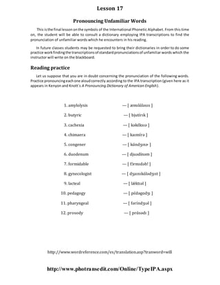 Lesson 17
Pronouncing Unfamiliar Words
This isthe final lesson onthe symbols of the International Phonetic Alphabet. From this time
on, the student will be able to consult a dictionary employing IPA transcriptions to find the
pronunciation of unfamiliar words which he encounters in his reading.
In future classes students may be requested to bring their dictionaries in order to do some
practice workfindingthe transcriptionsof standardpronunciationsof unfamiliar words which the
instructor will write on the blackboard.
Reading practice
Let us suppose that you are in doubt concerning the pronunciation of the following words.
Practice pronouncingeachone aloudcorrectly according to the IPA transcription (given here as it
appears in Kenyon and Knott´s A Pronouncing Dictionary of American English).
1. amylolysis --- [ æmɪlɑ́ləsɪs ]
2. butyric --- [ bjutɪ́rɪk ]
3. cachexia --- [ kəkɛ́ksɪə ]
4. chimaera --- [ kaɪmɪ́rə ]
5. congener --- [ kɑ́ndʒɪnɚ ]
6. duodenum --- [ djuədínəm ]
7. formidable --- [ fɔ́rmɪdəbǃ ]
8. gynecologist --- [ dʒaɪnɪkɑ́lədʒɪst ]
9. lacteal --- [ lǽ ktɪəl ]
10. pedagogy --- [ pɛ́dəgɑdʒɪ ]
11. pharyngeal --- [ fərɪ́ndʒɪəl ]
12. prosody --- [ prɑ́sədɪ ]
http://www.wordreference.com/es/translation.asp?tranword=will
http://www.photransedit.com/Online/TypeIPA.aspx
 