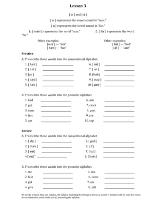 Lesson 3
[ æ ] and [ a ]
[ æ ] represents the vowel sound in “man.”
[ a ] represents the vowel sound in “far.”
1. [ mæn ] represents the word “man.” 2. [ far ] represents the word
“far.”
Other examples: Other examples:
[æsk ] --- “ask” [ hat ] --- “hot”
[ hæt ] --- “hat” [ ar ] --- “are”
Practice
A. Transcribe these words into the conventional alphabet.
1. [ hæt ] ___________________________ 6. [ nat ] __________________________
2. [ hat ] ___________________________ 7. [ æt ] __________________________
3. [an ] ___________________________ 8. [bæk] __________________________
4. [ bæd ] ___________________________ 9. [ stap ] __________________________
5. [ hæv ] ___________________________ 10. [ part ] __________________________
B. Transcribe these words into the phonetic alphabet.
1. had __________________________ 6. ask __________________________
2. got __________________________ 7. clock __________________________
3. man __________________________ 8. past __________________________
4. last __________________________ 9. are ___________________________
5. car __________________________ 10. top ___________________________
Review
A. Transcribe these words into the conventional alphabet.
1. [ slip ] __________________________ 5. [ gad ] ___________________________
2. [ blæk ] __________________________ 6. [ ɪf ] ___________________________
3. [ wet] __________________________ 7. [ tɛl ] ___________________________
4.[lézɪ]* __________________________ 8. [ baks ] ___________________________
B. Transcribe these words into the phonetic alphabet.
1. me __________________________ 5. ran __________________________
2. fast __________________________ 6. came __________________________
3. get __________________________ 7. on __________________________
4. give __________________________ 8. still __________________________
*In words of more than one syllable, the syllable receiving the strongest stress or accent is marked with [´] over the vowel.
As an alternative, some books use [´] preceding the syllable.
 