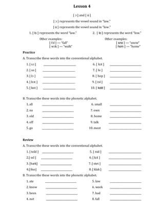 Lesson 4
[ ɔ ] and [ o ]
[ ɔ ] represents the vowel sound in “law.”
[ o ] represents the vowel sound in “low.”
1. [ lɔ ] represents the word “law.” 2. [ lo ] represents the word “low.”
Other examples: Other examples:
[ fɔl ] --- “fall” [ sno ] --- “snow”
[ wɔk ] --- “walk” [ hom ] --- “home”
Practice
A. Transcribe these words into the conventional alphabet.
1. [ sɔ ] ___________________________ 6. [ kɔt ] __________________________
2. [ so ] ___________________________ 7. [ lo ] __________________________
3. [ lɔ ] ___________________________ 8. [ hop ] __________________________
4. [ bɔt ] ___________________________ 9. [ tɔl ] __________________________
5. [ kot ] ___________________________ 10. [ kold ] __________________________
B. Transcribe these words into the phonetic alphabet.
1. all __________________________ 6. small __________________________
2. no __________________________ 7. own __________________________
3. old __________________________ 8. home __________________________
4. off __________________________ 9. talk ___________________________
5. go __________________________ 10. most ___________________________
Review
A. Transcribe these words into the conventional alphabet.
1. [ told ] __________________________ 5. [ nid ] ___________________________
2.[ sɛl ] __________________________ 6. [ kɔl ] ___________________________
3. [bæk] __________________________ 7. [ stet ] ___________________________
4.[ɔ́lso] __________________________ 8. [ klak ] ___________________________
B. Transcribe these words into the phonetic alphabet.
1. ate __________________________ 5. law __________________________
2. know __________________________ 6. week __________________________
3. been __________________________ 7. had __________________________
4. not __________________________ 8. fall __________________________
 