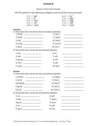 Lesson 6
Review of Ten Vowel Sounds
The IPA symbols for the following ten English vowel sounds have been presented:
[ i ] ---- “eat” [ a ] ---- “far”
[ ɪ ] ---- “it” [ ɔ ] ---- “law”
[ e ] ---- “late” [ o ] ---- “low”
[ ɛ ] ---- “let” [ ʊ ] ---- “full”
[ æ ] ---- “man” [ u ] ---- “fool”
Practice
A. Transcribe these words into the conventional alphabet.
1. [bæk] ___________________________ 6. [ gɛs ] __________________________
2. [kʊd] ___________________________ 7. [ slip ] __________________________
3. [et] ___________________________ 8. [ skul ] __________________________
4. [stap] ___________________________ 9. [ hom ] __________________________
5. [bɔt] ___________________________ 10. [ lɪv ] __________________________
B. Transcribe these words into the phonetic alphabet.
1. hot __________________________ 6. be __________________________
2. will _________________________ 7. sell __________________________
3. group _________________________ 8. call __________________________
4. own __________________________ 9. ask __________________________
5. name _________________________ 10. took __________________________
Review
A. Transcribe these words into the conventional alphabet.
1. [fɔrtín] __________________________ 6. [ kápɪ ] ___________________________
2. [ɪrés] __________________________ 7. [ ɔ́fɪs ] ___________________________
3.[nótbʊk] __________________________ 8. [ hæz ]* ___________________________
4. [gret] __________________________ 9. [ drɛs ] ___________________________
5.[sun] __________________________ 10. [ hæv ] ___________________________
B. Transcribe these words into the phonetic alphabet.
1. six __________________________ 6. half __________________________
2. talk __________________________ 7. whole __________________________
3.good __________________________ 8. least __________________________
4. do __________________________ 9. well __________________________
5. place __________________________ 10. box __________________________
*The [z] sound is often indicated by an “s” in conventional spelling: [ɪz] --- “is”; [dez] ---“days.”
 
