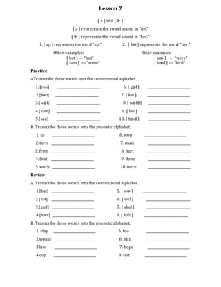 Lesson 7
[ ə ] and [ ɚ ]
[ ə ] represents the vowel sound in “up.”
[ ɚ ] represents the vowel sound in “her.”
1. [ əp ] represents the word “up.” 2. [ hɚ ] represents the word “her.”
Other examples: Other examples:
[ bət ] --- “but” [ wɚ ] --- “were”
[ səm ] --- “some” [ bɚd ] --- “bird”
Practice
ATranscribe these words into the conventional alphabet.
1. [rən] ___________________________ 6. [ gɚl ] __________________________
2.[lɚn] ___________________________ 7. [ kət ] __________________________
3.[wɚk] ___________________________ 8. [ wɚld ] __________________________
4.[kəm] ___________________________ 9. [ ləv ] __________________________
5.[sən] ___________________________ 10. [ hɚd ] __________________________
B. Transcribe these words into the phonetic alphabet.
1. us __________________________ 6. won __________________________
2. turn __________________________ 7. must __________________________
3. from __________________________ 8. hurt __________________________
4. first __________________________ 9. done __________________________
5. world __________________________ 10. were __________________________
Review
A. Transcribe these words into the conventional alphabet.
1.[hat] __________________________ 5. [ wɚ ] ___________________________
2.[kət] __________________________ 6. [ wɛl ] ___________________________
3.[gud] __________________________ 7. [ skul ] ___________________________
4.[hæv] __________________________ 8. [ kɔ́fɪ ] ___________________________
B. Transcribe these words into the phonetic alphabet.
1. stay __________________________ 5. too __________________________
2.would __________________________ 6. bird __________________________
3.law __________________________ 7. hope __________________________
4.cup __________________________ 8. last __________________________
 