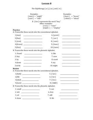 Lesson 8
The Diphthongs [ aɪ ], [ aʊ ], and [ ɔɪ ]
Examples: Examples:
[ maɪt ] --- “might” [ haʊs ] --- “house”
[ saɪd ] --- “side” [ əbáʊt ] --- “about”
3. [ bɔɪ ] represents the word “boy.”
Other examples:
[ vɔɪs ] --- “voice”
[ɪmplɔ́ɪ ] --- “employ”
Practice
A. Transcribe these words into the conventional alphabet.
1.[maɪ] ___________________________ 6. [ pɔɪnt ] __________________________
2.[haʊ] ___________________________ 7. [ aʊr ] __________________________
3. [nɔɪz] ___________________________ 8. [ naɪt ] __________________________
4.[braʊn] ___________________________ 9. [ haʊs ] __________________________
5.[faɪv] ___________________________ 10. [ taɪm ] __________________________
B. Transcribe these words into the phonetic alphabet.
1. found __________________________ 6. like __________________________
2. boy __________________________ 7. now __________________________
3. by __________________________ 8. count __________________________
4.down __________________________ 9. toy __________________________
5.write __________________________ 10. might __________________________
Review
A. Transcribe these words into the conventional alphabet.
1.[bæk] __________________________ 5. [ laɪt ] ___________________________
2.[fil] __________________________ 6. [ ləv ] ___________________________
3.[skul] _________________________ 7. [ bɔɪ ] ___________________________
4.[taʊn] _________________________ 8. [ hɚd ] ___________________________
B. Transcribe these words into the phonetic alphabet.
1. small __________________________ 5. out __________________________
2. left __________________________ 6. first __________________________
3. oil __________________________ 7. still __________________________
4. done __________________________ 8. life __________________________
 