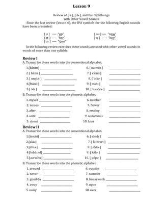Lesson 9
Review of [ ə ], [ ɚ ], and the Diphthongs
with Other Vowel Sounds
Since the last review (lesson 6), the IPA symbols for the following English sounds
have been presented:
[ ə ] ---- “up” [ aʊ ] ---- “now”
[ ɚ ] ---- “her” [ ɔɪ ] ---- “boy”
[ aɪ ] ---- “time”
In the following review exercises these sounds are used whit other vowel sounds in
words of more than one syllable.
Review I
A. Transcribe these words into the conventional alphabet.
1.[kə́ntrɪ] ___________________________ 6. [ naɪntɪ́n ] __________________________
2. [ házɪs ] ___________________________ 7. [ vɔ́ɪsɪz ] __________________________
3. [ ɪmplɔ́ɪ ] ___________________________ 8. [ bɛ́tɚ ] __________________________
4.[fráɪdɪ] ___________________________ 9. [ mə́nɪ ] __________________________
5.[ ɚ́ lɪ ] ___________________________ 10. [ haʊɛ́vɚ ] __________________________
B. Transcribe these words into the phonetic alphabet.
1. myself __________________________ 6. number __________________________
2. noises __________________________ 7. flower __________________________
3. after __________________________ 8. employ __________________________
4. until __________________________ 9. sometimes __________________________
5. about _________________________ 10. later __________________________
Review II
A. Transcribe these words into the conventional alphabet.
1.[tənáɪt] __________________________ 6. [ sə́ndɪ ] ___________________________
2.[əláʊ] __________________________ 7. [ láɪbrɛrɪ ] ___________________________
3.[dɪ́nɚ] __________________________ 8. [ sɪ́stɚ ] ___________________________
4.[bɪháɪnd] _______________________ 9. [ kə́lɚ ] ___________________________
5.[aʊrsɛ́lvz] _________________________ 10. [ pépɚ ] ___________________________
B. Transcribe these words into the phonetic alphabet.
1. around __________________________ 6. outside __________________________
2. never __________________________ 7. summer __________________________
3. good-by __________________________ 8. housework __________________________
4. away __________________________ 9. upon __________________________
5. noisy __________________________ 10. over __________________________
 